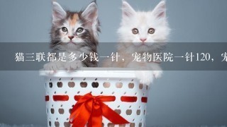 猫3联都是多少钱1针，宠物医院1针120，宠物诊所1针80，该去哪个？